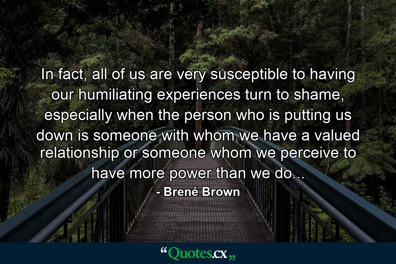 In fact, all of us are very susceptible to having our humiliating experiences turn to shame, especially when the person who is putting us down is someone with whom we have a valued relationship or someone whom we perceive to have more power than we do... - Quote by Brené Brown