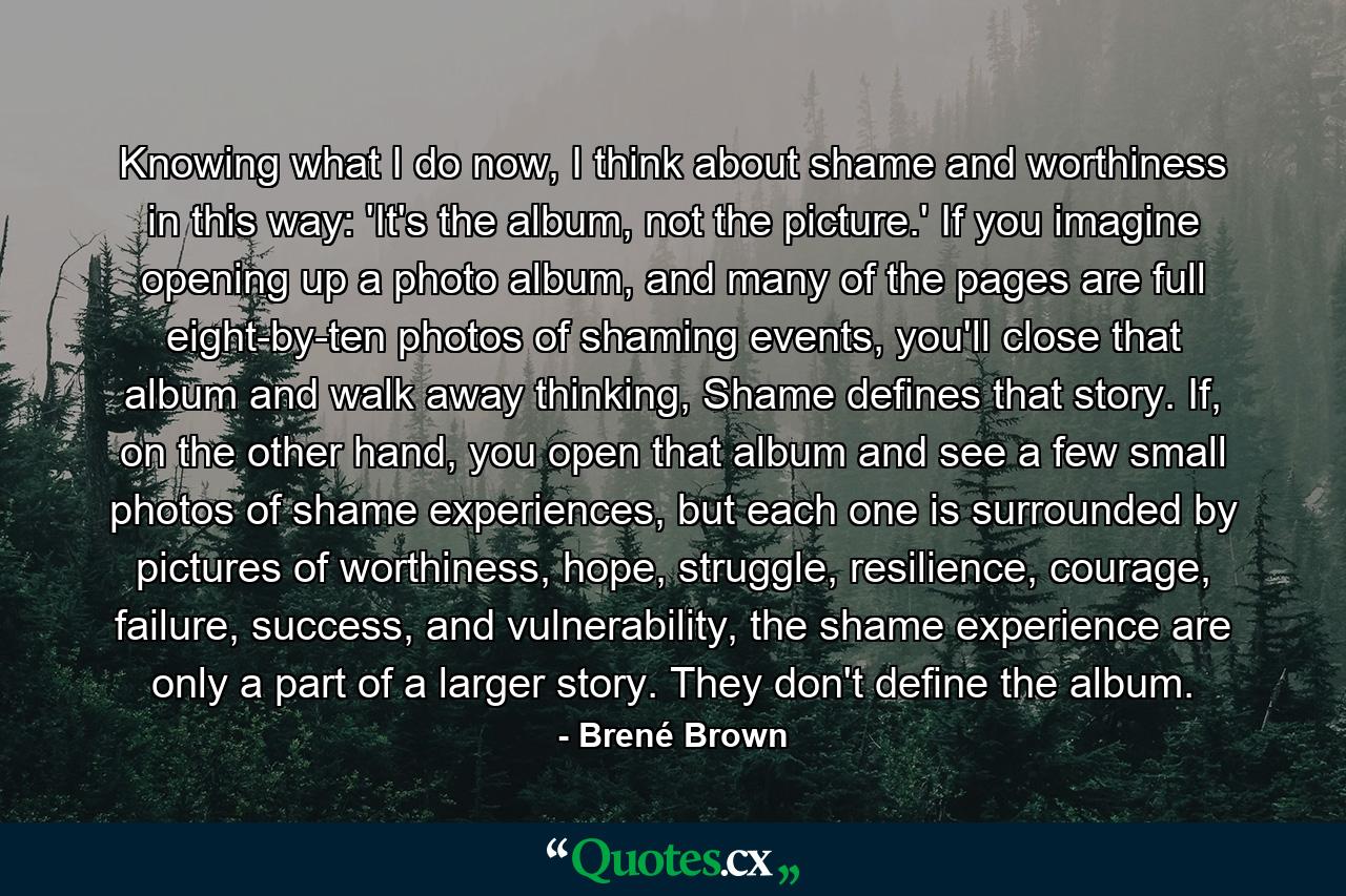 Knowing what I do now, I think about shame and worthiness in this way: 'It's the album, not the picture.' If you imagine opening up a photo album, and many of the pages are full eight-by-ten photos of shaming events, you'll close that album and walk away thinking, Shame defines that story. If, on the other hand, you open that album and see a few small photos of shame experiences, but each one is surrounded by pictures of worthiness, hope, struggle, resilience, courage, failure, success, and vulnerability, the shame experience are only a part of a larger story. They don't define the album. - Quote by Brené Brown