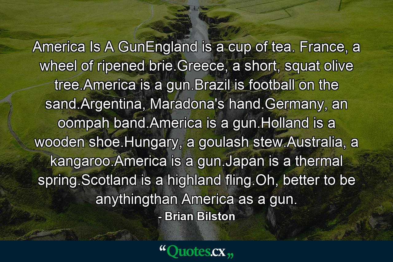 America Is A GunEngland is a cup of tea. France, a wheel of ripened brie.Greece, a short, squat olive tree.America is a gun.Brazil is football on the sand.Argentina, Maradona's hand.Germany, an oompah band.America is a gun.Holland is a wooden shoe.Hungary, a goulash stew.Australia, a kangaroo.America is a gun.Japan is a thermal spring.Scotland is a highland fling.Oh, better to be anythingthan America as a gun. - Quote by Brian Bilston