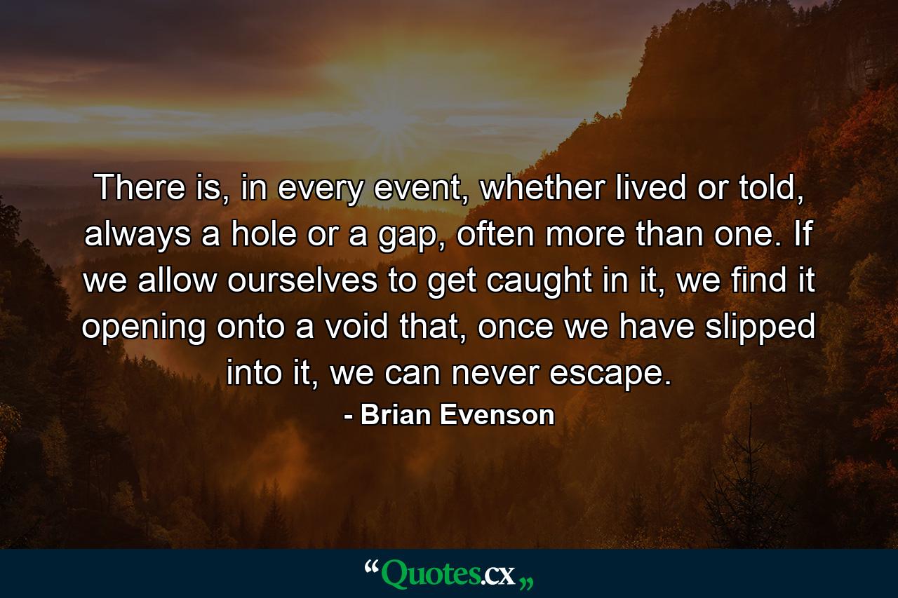 There is, in every event, whether lived or told, always a hole or a gap, often more than one. If we allow ourselves to get caught in it, we find it opening onto a void that, once we have slipped into it, we can never escape. - Quote by Brian Evenson