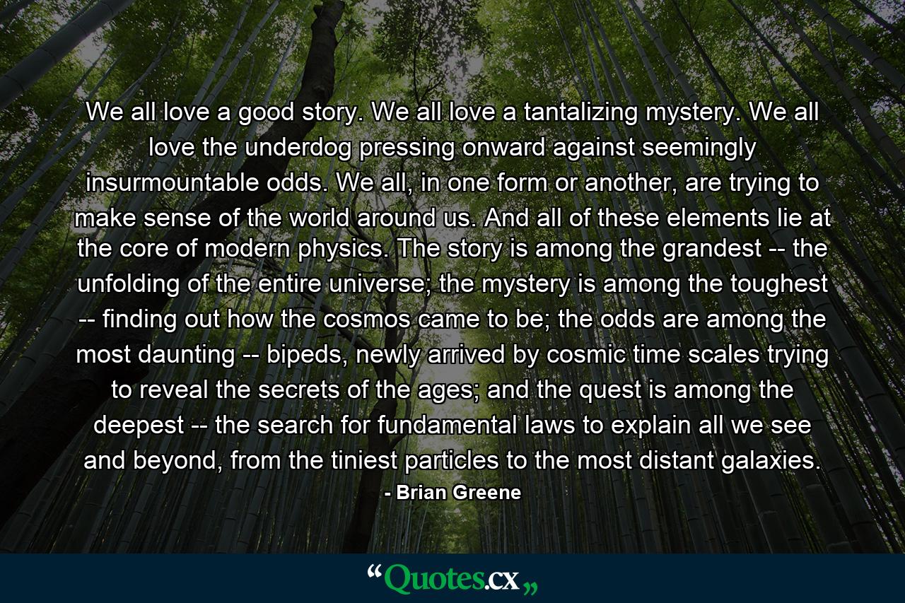 We all love a good story. We all love a tantalizing mystery. We all love the underdog pressing onward against seemingly insurmountable odds. We all, in one form or another, are trying to make sense of the world around us. And all of these elements lie at the core of modern physics. The story is among the grandest -- the unfolding of the entire universe; the mystery is among the toughest -- finding out how the cosmos came to be; the odds are among the most daunting -- bipeds, newly arrived by cosmic time scales trying to reveal the secrets of the ages; and the quest is among the deepest -- the search for fundamental laws to explain all we see and beyond, from the tiniest particles to the most distant galaxies. - Quote by Brian Greene