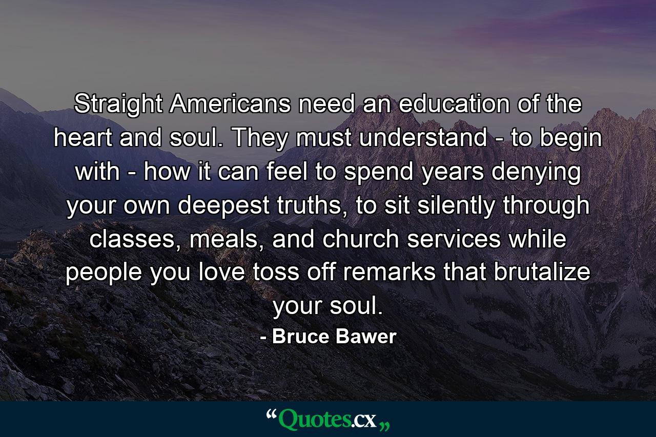 Straight Americans need an education of the heart and soul. They must understand - to begin with - how it can feel to spend years denying your own deepest truths, to sit silently through classes, meals, and church services while people you love toss off remarks that brutalize your soul. - Quote by Bruce Bawer