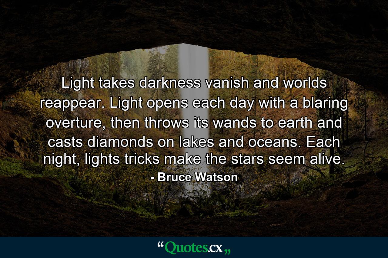 Light takes darkness vanish and worlds reappear. Light opens each day with a blaring overture, then throws its wands to earth and casts diamonds on lakes and oceans. Each night, lights tricks make the stars seem alive. - Quote by Bruce Watson