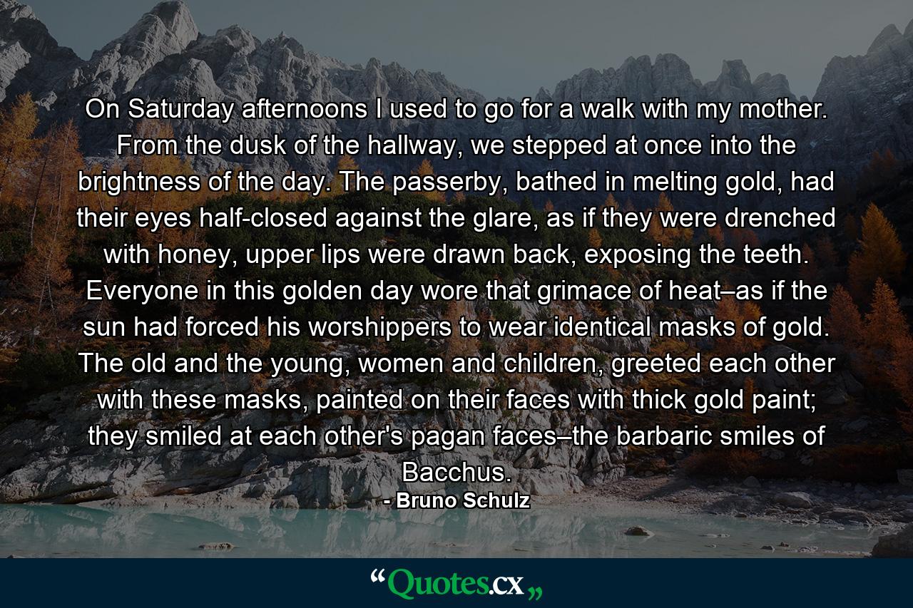 On Saturday afternoons I used to go for a walk with my mother. From the dusk of the hallway, we stepped at once into the brightness of the day. The passerby, bathed in melting gold, had their eyes half-closed against the glare, as if they were drenched with honey, upper lips were drawn back, exposing the teeth. Everyone in this golden day wore that grimace of heat–as if the sun had forced his worshippers to wear identical masks of gold. The old and the young, women and children, greeted each other with these masks, painted on their faces with thick gold paint; they smiled at each other's pagan faces–the barbaric smiles of Bacchus. - Quote by Bruno Schulz