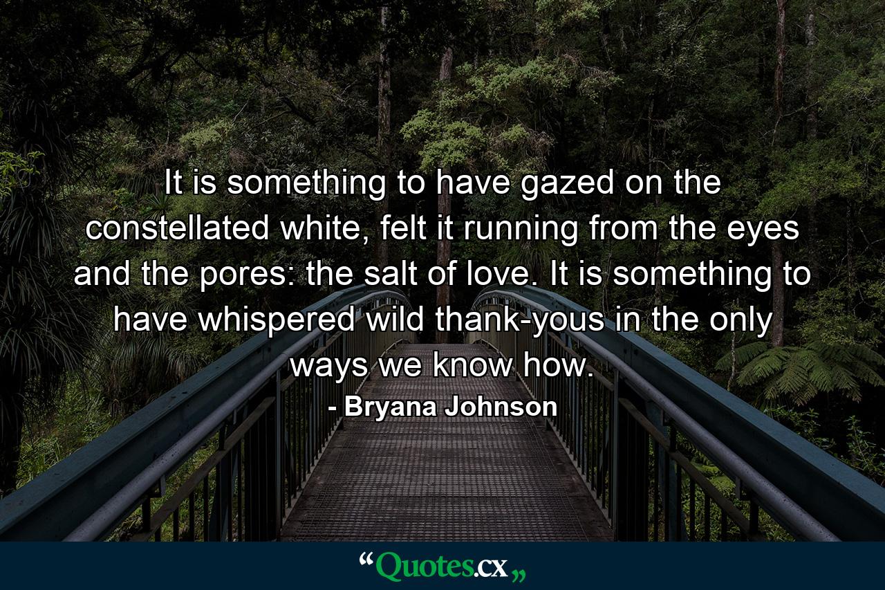 It is something to have gazed on the constellated white, felt it running from the eyes and the pores: the salt of love. It is something to have whispered wild thank-yous in the only ways we know how. - Quote by Bryana Johnson