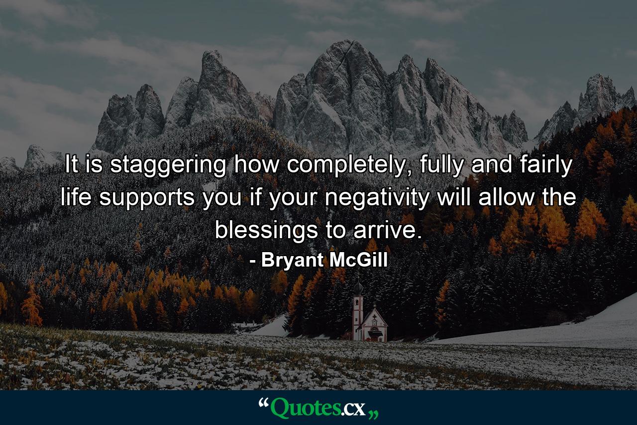 It is staggering how completely, fully and fairly life supports you if your negativity will allow the blessings to arrive. - Quote by Bryant McGill