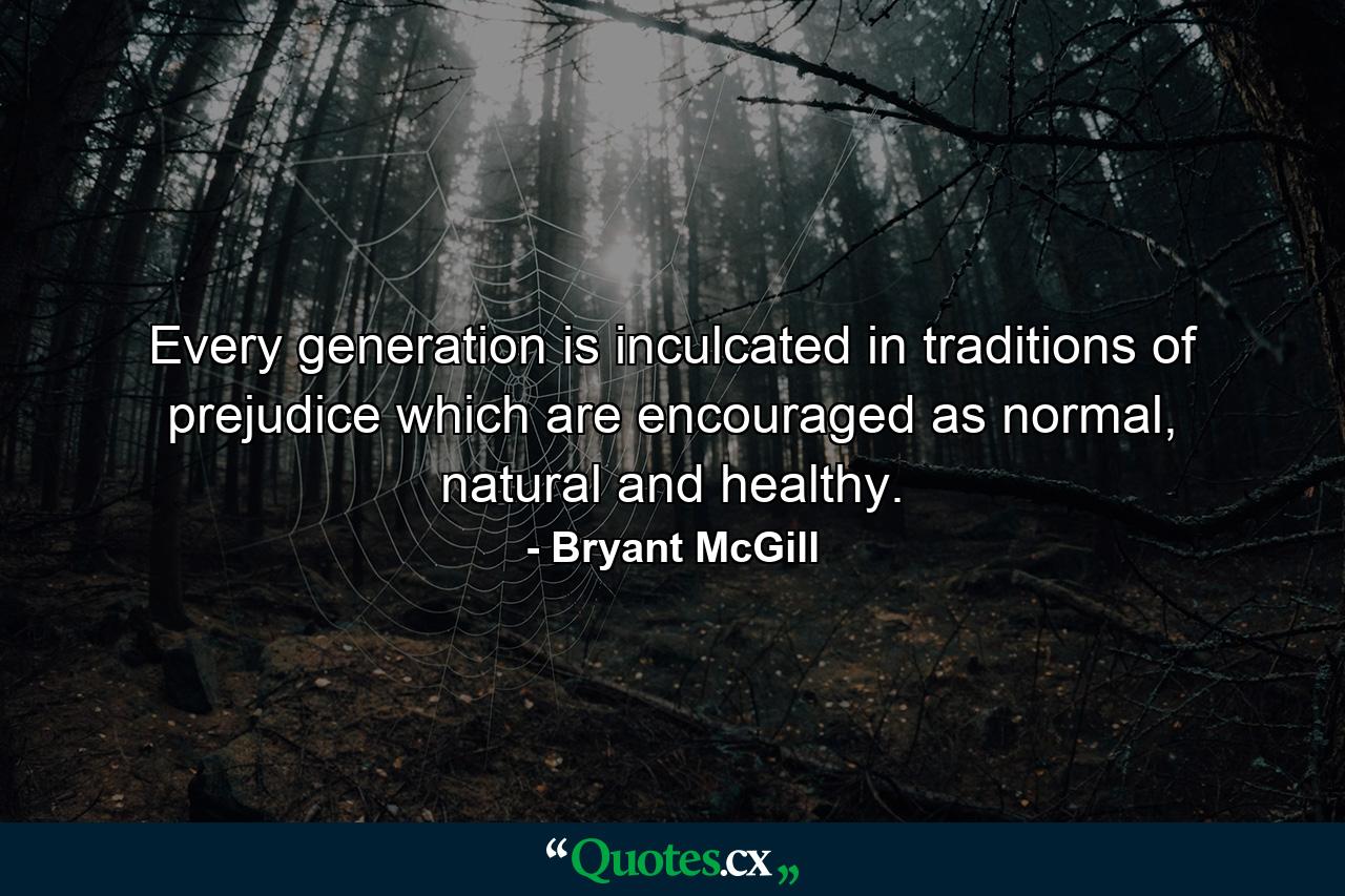 Every generation is inculcated in traditions of prejudice which are encouraged as normal, natural and healthy. - Quote by Bryant McGill