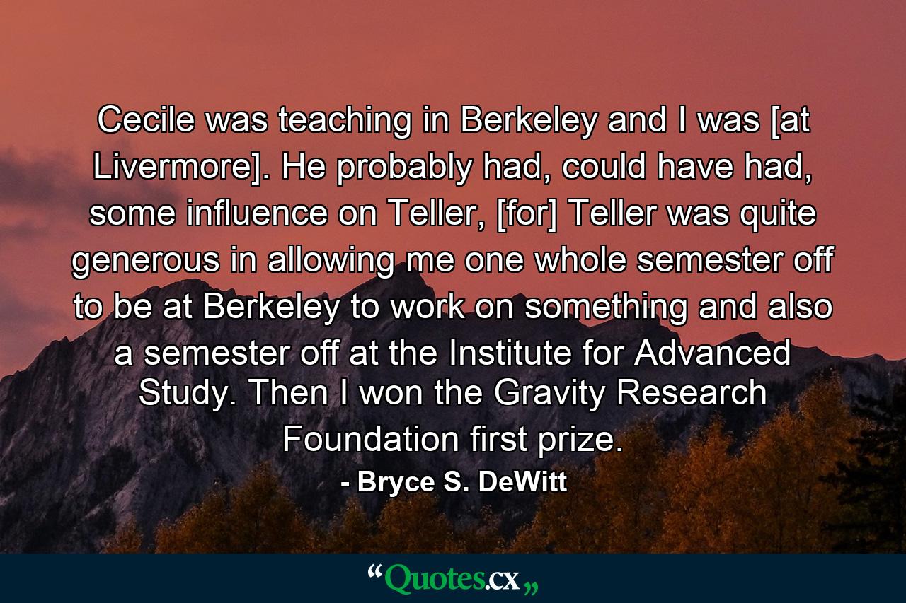 Cecile was teaching in Berkeley and I was [at Livermore]. He probably had, could have had, some influence on Teller, [for] Teller was quite generous in allowing me one whole semester off to be at Berkeley to work on something and also a semester off at the Institute for Advanced Study. Then I won the Gravity Research Foundation first prize. - Quote by Bryce S. DeWitt