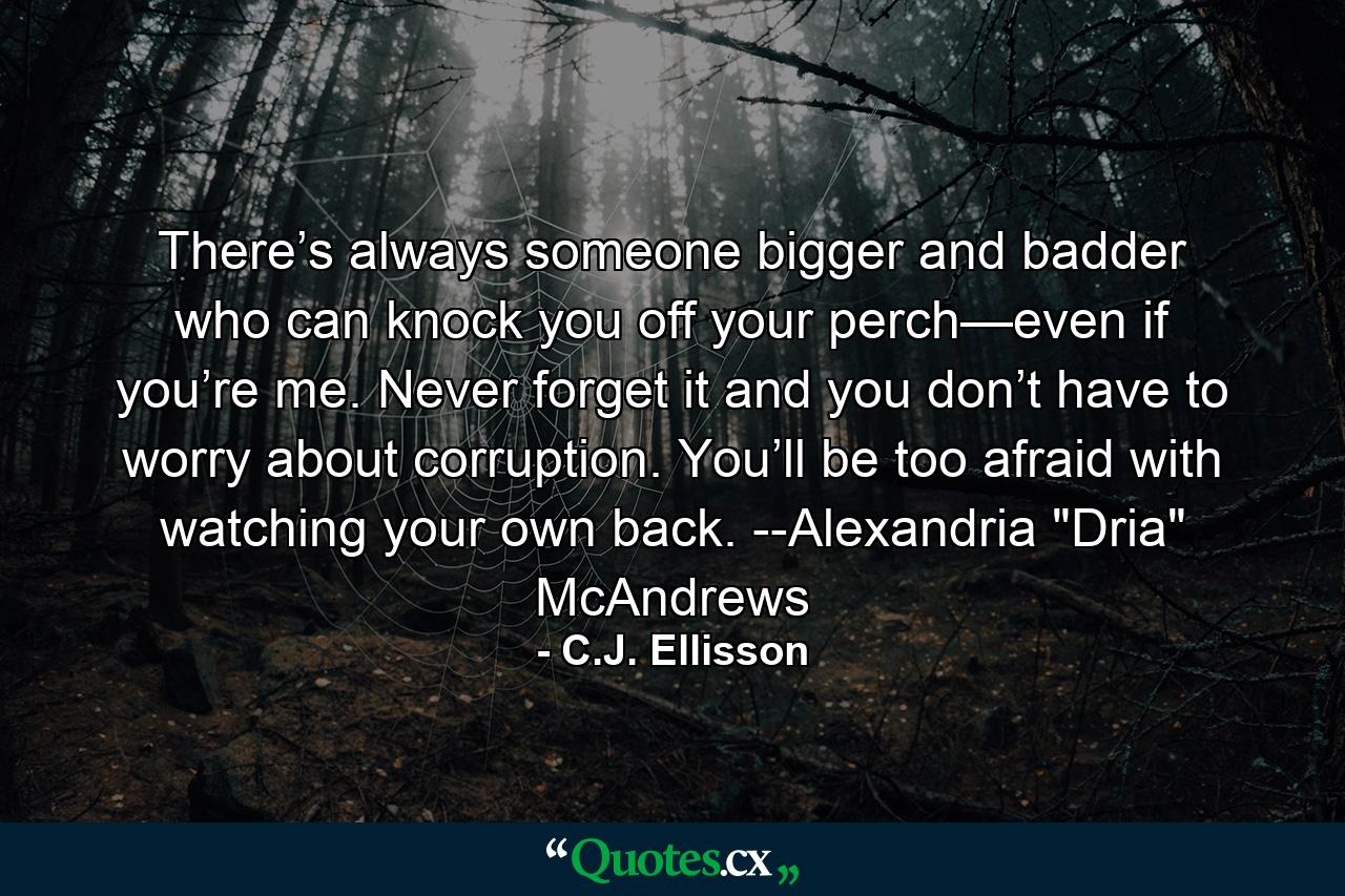 There’s always someone bigger and badder who can knock you off your perch—even if you’re me. Never forget it and you don’t have to worry about corruption. You’ll be too afraid with watching your own back. --Alexandria 