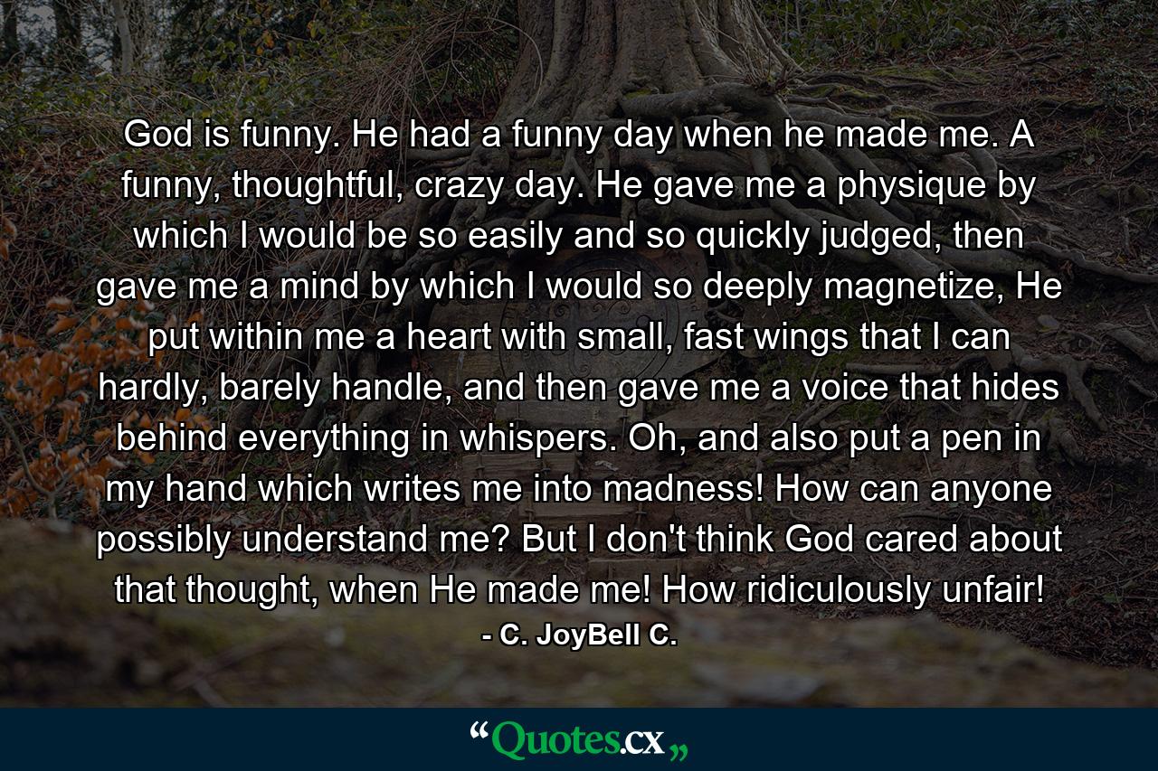 God is funny. He had a funny day when he made me. A funny, thoughtful, crazy day. He gave me a physique by which I would be so easily and so quickly judged, then gave me a mind by which I would so deeply magnetize, He put within me a heart with small, fast wings that I can hardly, barely handle, and then gave me a voice that hides behind everything in whispers. Oh, and also put a pen in my hand which writes me into madness! How can anyone possibly understand me? But I don't think God cared about that thought, when He made me! How ridiculously unfair! - Quote by C. JoyBell C.