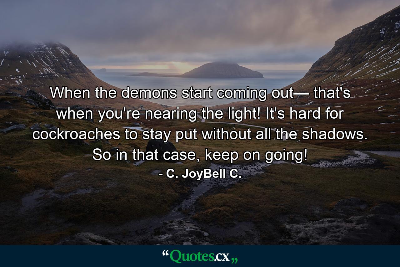 When the demons start coming out— that's when you're nearing the light! It's hard for cockroaches to stay put without all the shadows. So in that case, keep on going! - Quote by C. JoyBell C.