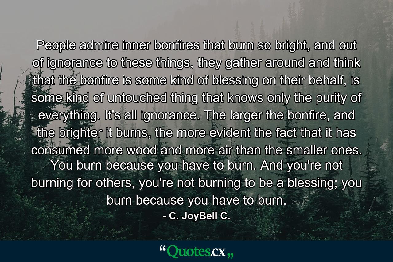 People admire inner bonfires that burn so bright, and out of ignorance to these things, they gather around and think that the bonfire is some kind of blessing on their behalf, is some kind of untouched thing that knows only the purity of everything. It's all ignorance. The larger the bonfire, and the brighter it burns, the more evident the fact that it has consumed more wood and more air than the smaller ones. You burn because you have to burn. And you're not burning for others, you're not burning to be a blessing; you burn because you have to burn. - Quote by C. JoyBell C.