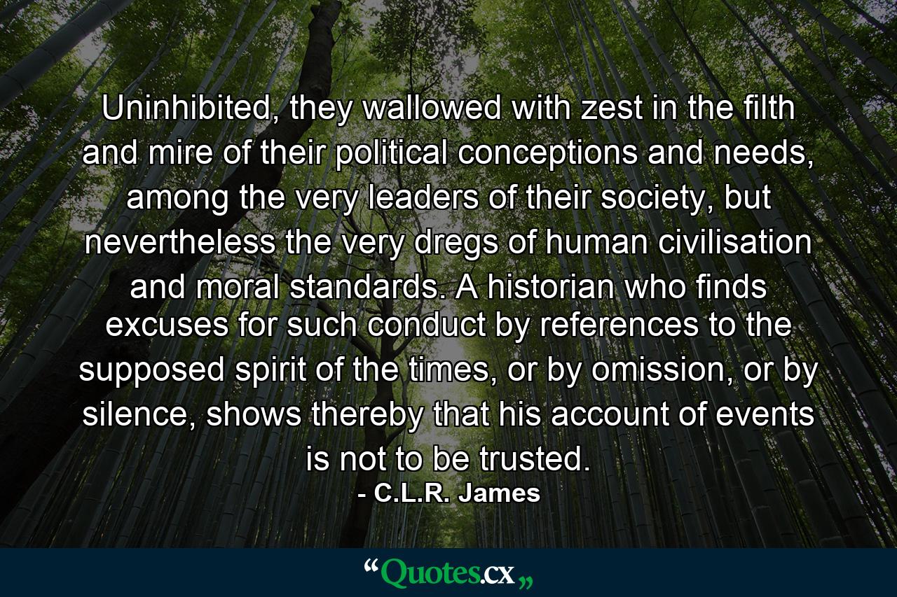 Uninhibited, they wallowed with zest in the filth and mire of their political conceptions and needs, among the very leaders of their society, but nevertheless the very dregs of human civilisation and moral standards. A historian who finds excuses for such conduct by references to the supposed spirit of the times, or by omission, or by silence, shows thereby that his account of events is not to be trusted. - Quote by C.L.R. James