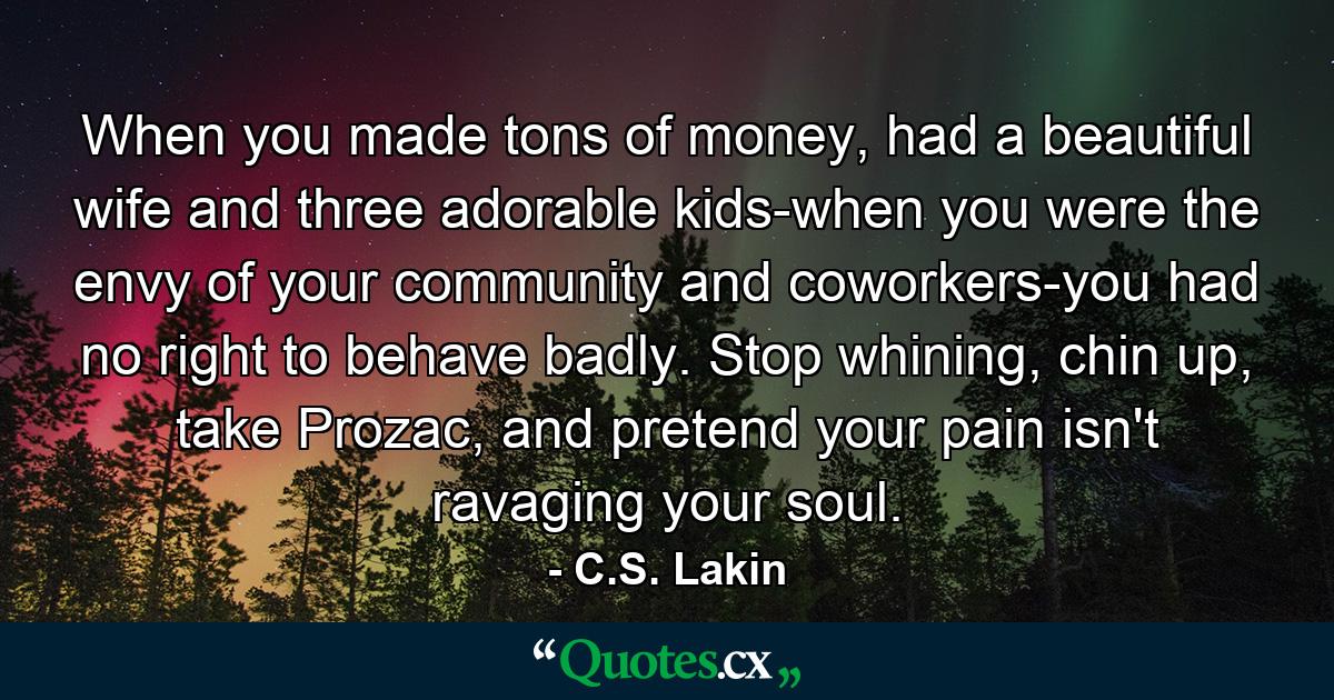 When you made tons of money, had a beautiful wife and three adorable kids-when you were the envy of your community and coworkers-you had no right to behave badly. Stop whining, chin up, take Prozac, and pretend your pain isn't ravaging your soul. - Quote by C.S. Lakin