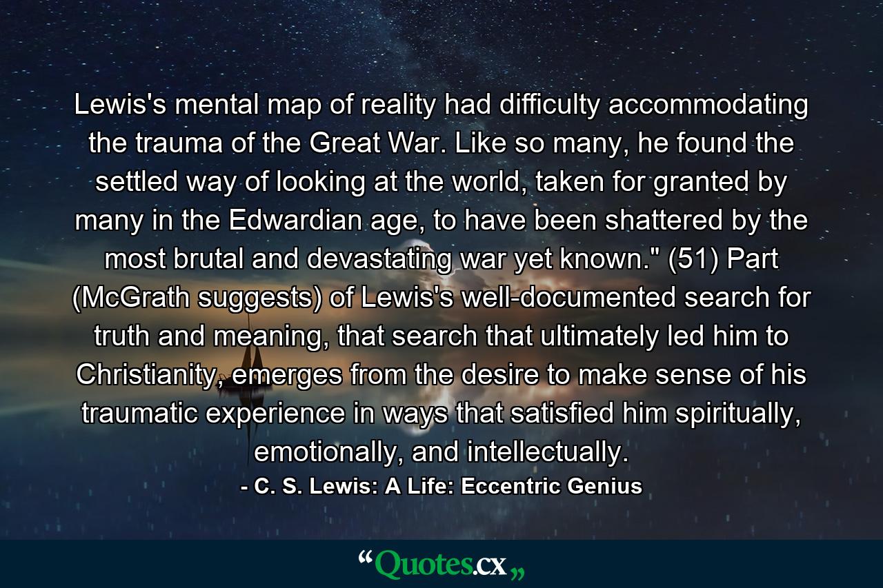 Lewis's mental map of reality had difficulty accommodating the trauma of the Great War. Like so many, he found the settled way of looking at the world, taken for granted by many in the Edwardian age, to have been shattered by the most brutal and devastating war yet known.