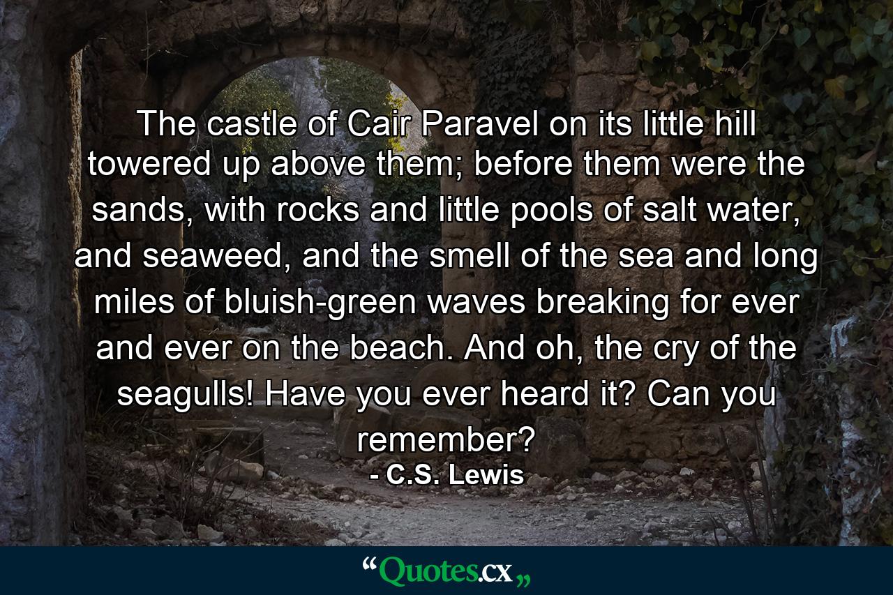 The castle of Cair Paravel on its little hill towered up above them; before them were the sands, with rocks and little pools of salt water, and seaweed, and the smell of the sea and long miles of bluish-green waves breaking for ever and ever on the beach. And oh, the cry of the seagulls! Have you ever heard it? Can you remember? - Quote by C.S. Lewis