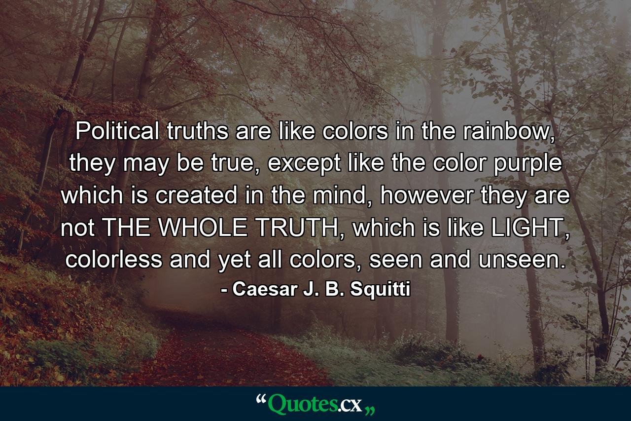 Political truths are like colors in the rainbow, they may be true, except like the color purple which is created in the mind, however they are not THE WHOLE TRUTH, which is like LIGHT, colorless and yet all colors, seen and unseen. - Quote by Caesar J. B. Squitti