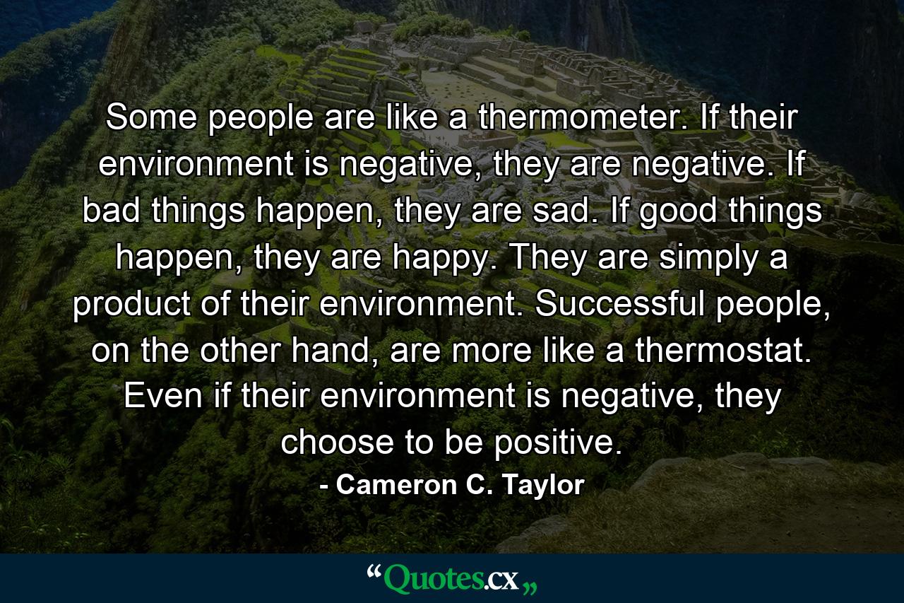 Some people are like a thermometer. If their environment is negative, they are negative. If bad things happen, they are sad. If good things happen, they are happy. They are simply a product of their environment. Successful people, on the other hand, are more like a thermostat. Even if their environment is negative, they choose to be positive. - Quote by Cameron C. Taylor