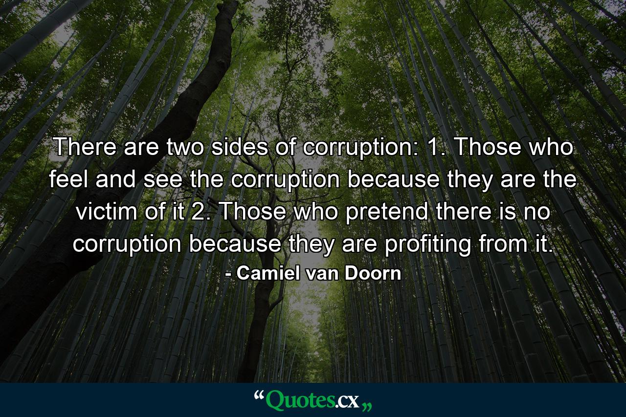 There are two sides of corruption: 1. Those who feel and see the corruption because they are the victim of it 2. Those who pretend there is no corruption because they are profiting from it. - Quote by Camiel van Doorn