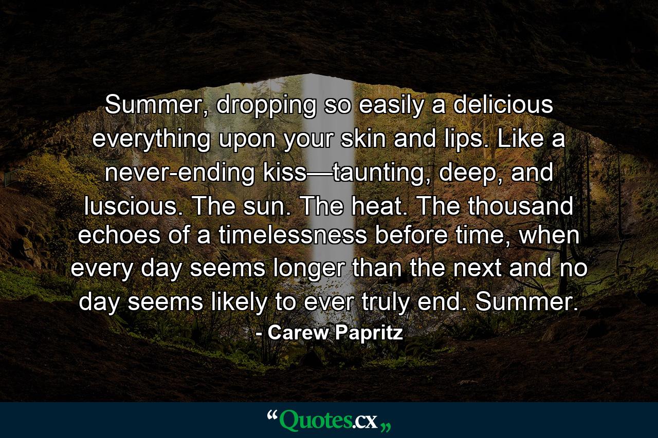 Summer, dropping so easily a delicious everything upon your skin and lips. Like a never-ending kiss—taunting, deep, and luscious. The sun. The heat. The thousand echoes of a timelessness before time, when every day seems longer than the next and no day seems likely to ever truly end. Summer. - Quote by Carew Papritz