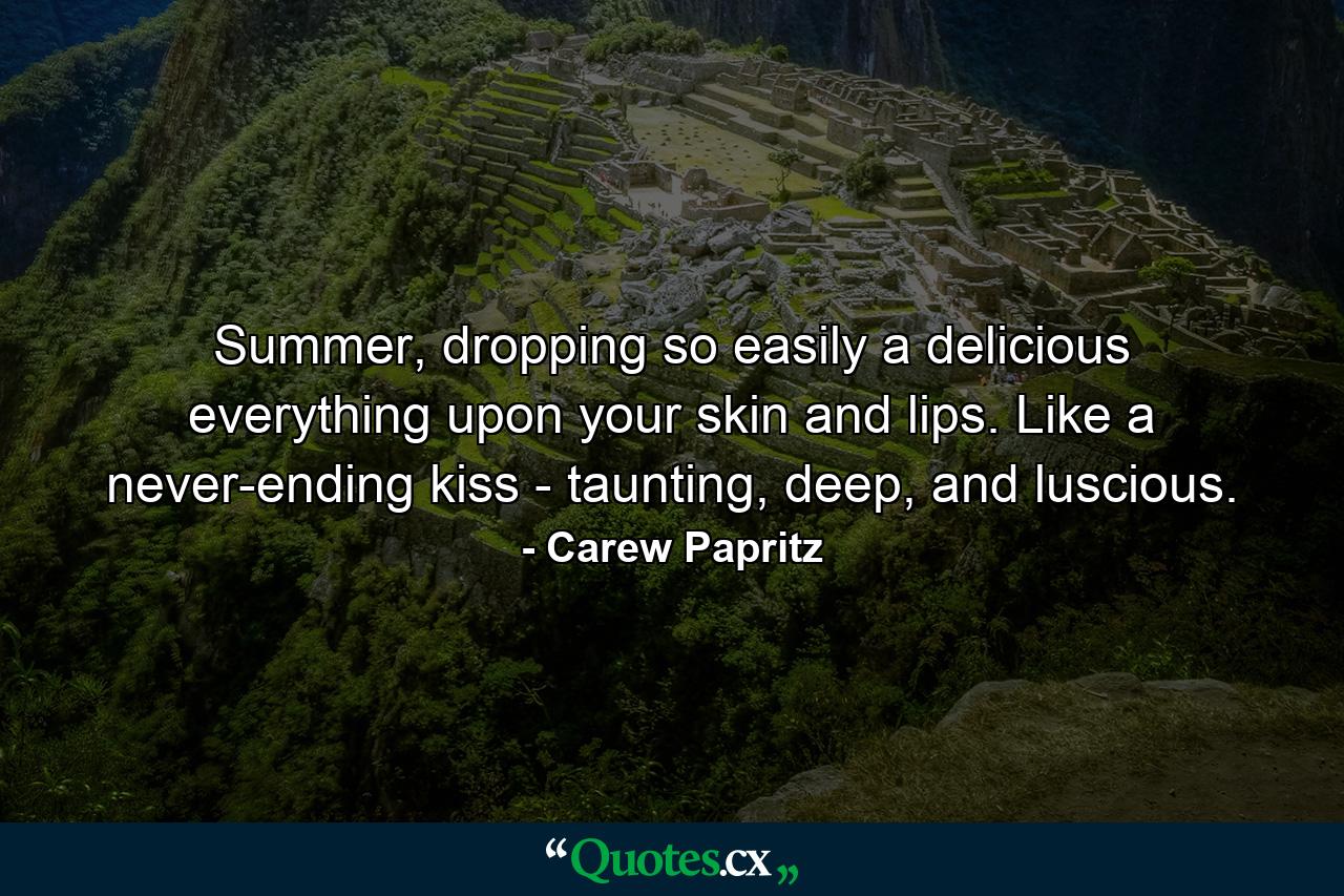 Summer, dropping so easily a delicious everything upon your skin and lips. Like a never-ending kiss - taunting, deep, and luscious. - Quote by Carew Papritz