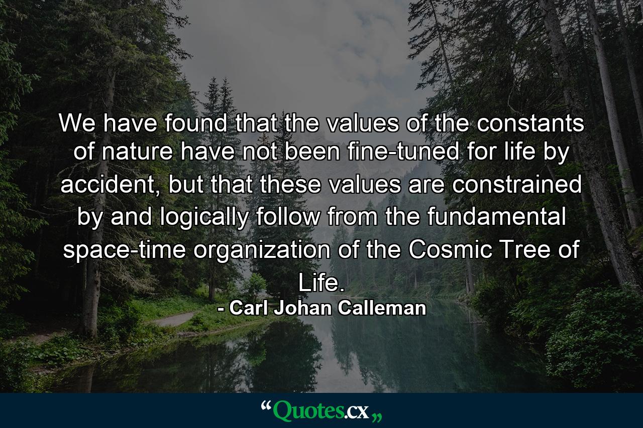 We have found that the values of the constants of nature have not been fine-tuned for life by accident, but that these values are constrained by and logically follow from the fundamental space-time organization of the Cosmic Tree of Life. - Quote by Carl Johan Calleman