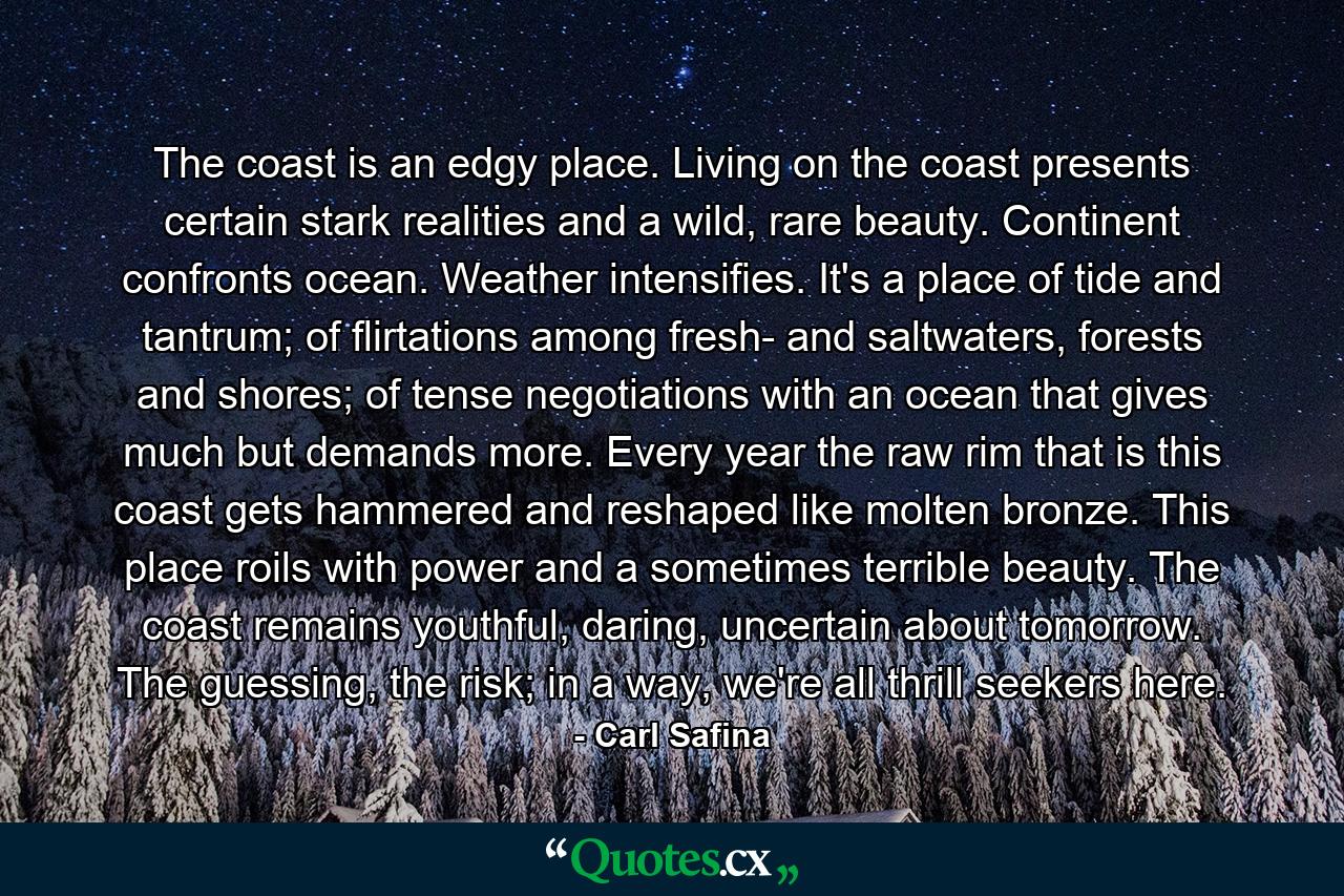 The coast is an edgy place. Living on the coast presents certain stark realities and a wild, rare beauty. Continent confronts ocean. Weather intensifies. It's a place of tide and tantrum; of flirtations among fresh- and saltwaters, forests and shores; of tense negotiations with an ocean that gives much but demands more. Every year the raw rim that is this coast gets hammered and reshaped like molten bronze. This place roils with power and a sometimes terrible beauty. The coast remains youthful, daring, uncertain about tomorrow. The guessing, the risk; in a way, we're all thrill seekers here. - Quote by Carl Safina