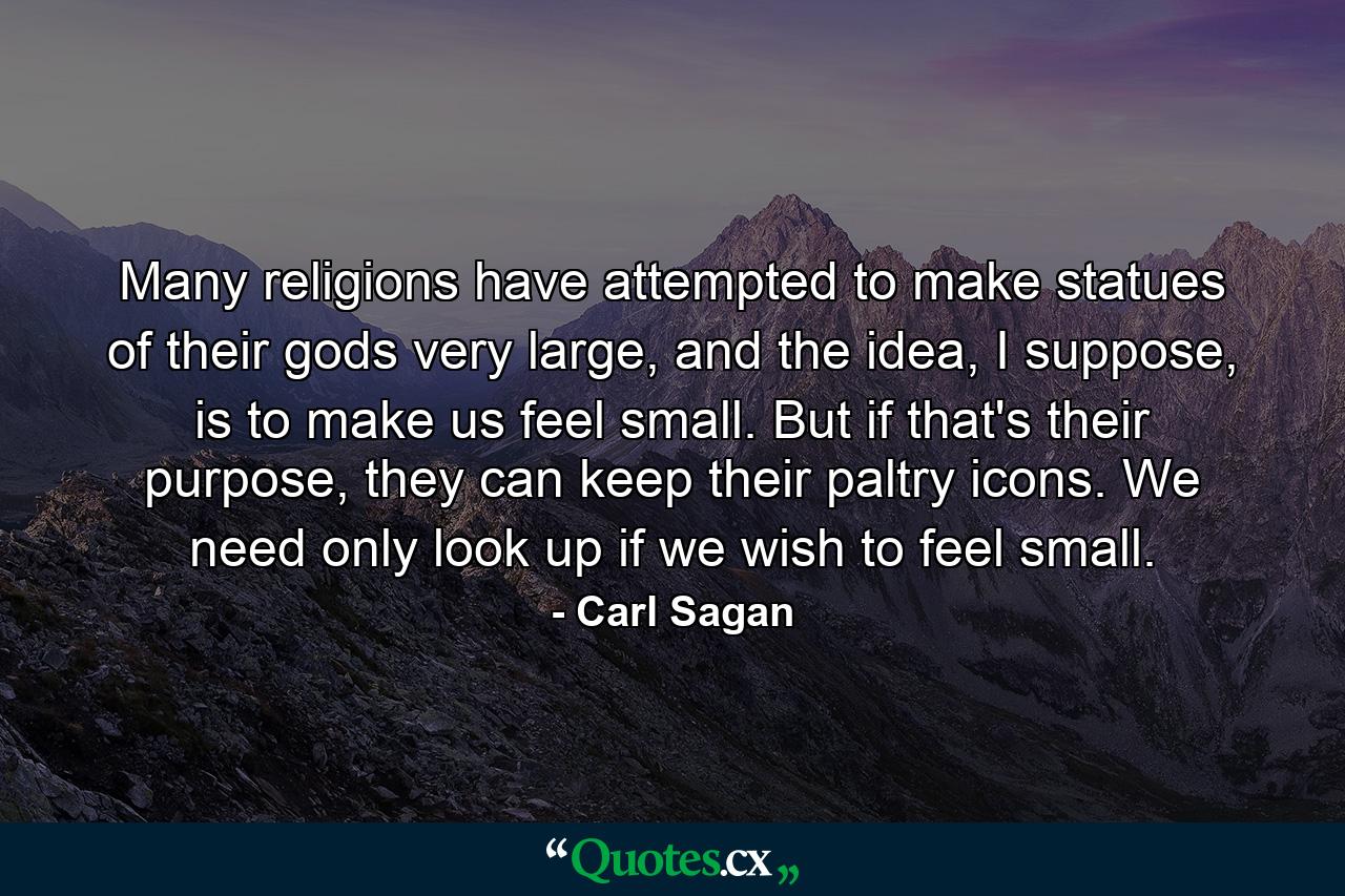 Many religions have attempted to make statues of their gods very large, and the idea, I suppose, is to make us feel small. But if that's their purpose, they can keep their paltry icons. We need only look up if we wish to feel small. - Quote by Carl Sagan