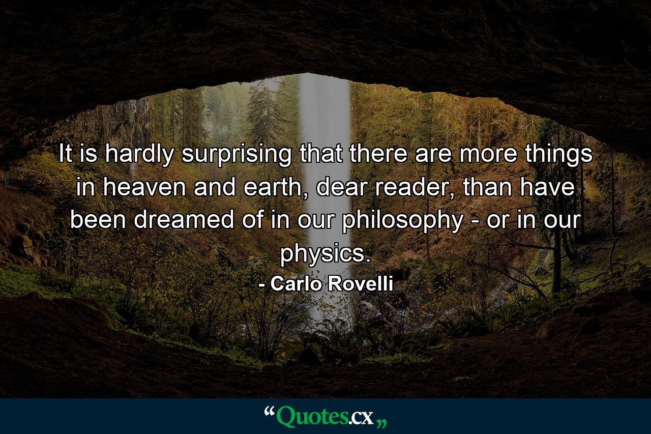 It is hardly surprising that there are more things in heaven and earth, dear reader, than have been dreamed of in our philosophy - or in our physics. - Quote by Carlo Rovelli