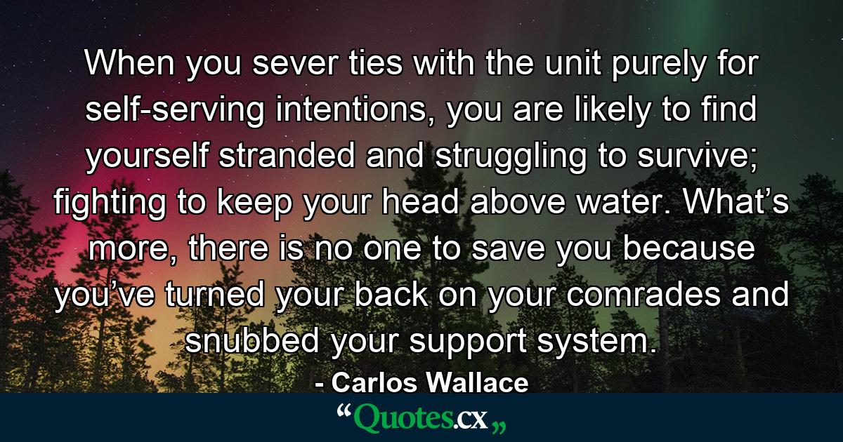 When you sever ties with the unit purely for self-serving intentions, you are likely to find yourself stranded and struggling to survive; fighting to keep your head above water. What’s more, there is no one to save you because you’ve turned your back on your comrades and snubbed your support system. - Quote by Carlos Wallace