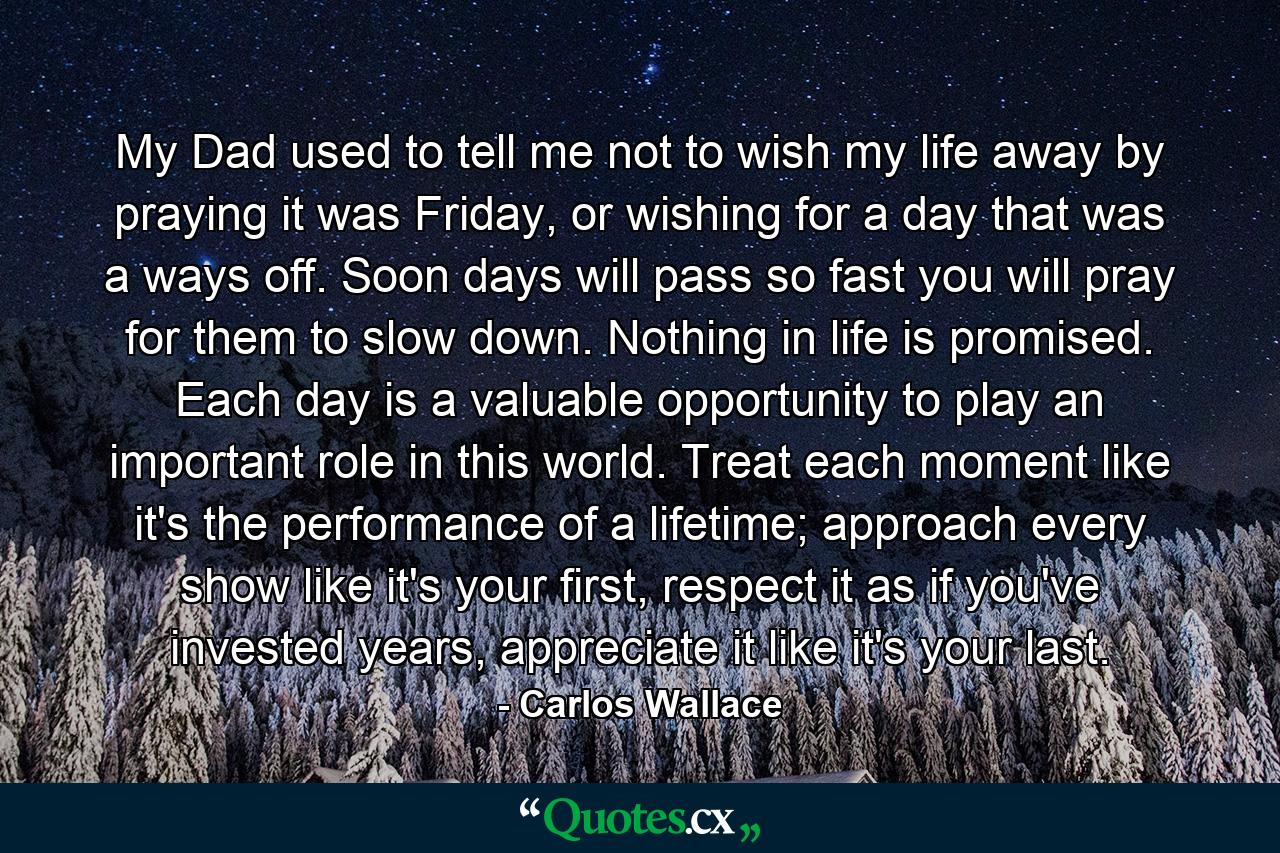 My Dad used to tell me not to wish my life away by praying it was Friday, or wishing for a day that was a ways off. Soon days will pass so fast you will pray for them to slow down. Nothing in life is promised. Each day is a valuable opportunity to play an important role in this world. Treat each moment like it's the performance of a lifetime; approach every show like it's your first, respect it as if you've invested years, appreciate it like it's your last. - Quote by Carlos Wallace