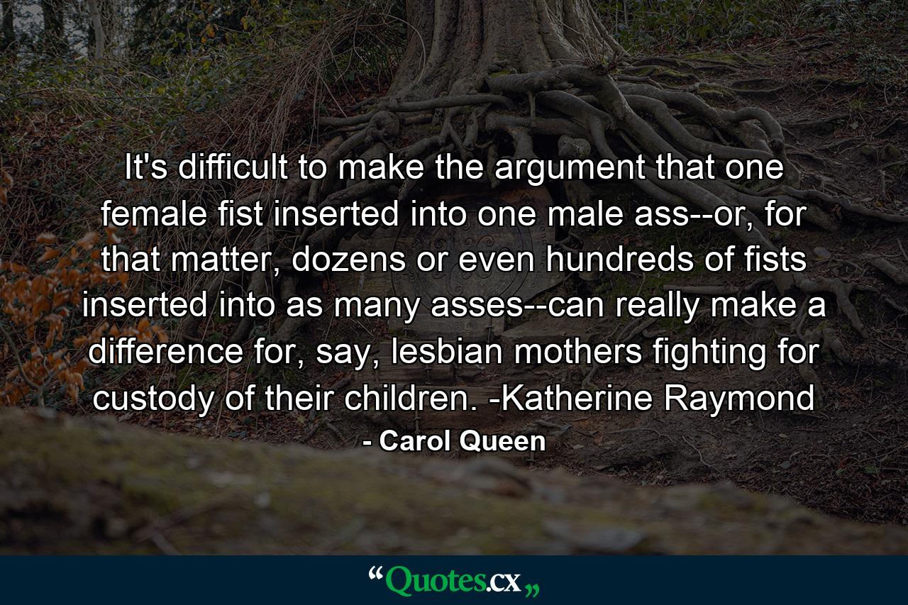 It's difficult to make the argument that one female fist inserted into one male ass--or, for that matter, dozens or even hundreds of fists inserted into as many asses--can really make a difference for, say, lesbian mothers fighting for custody of their children. -Katherine Raymond - Quote by Carol Queen