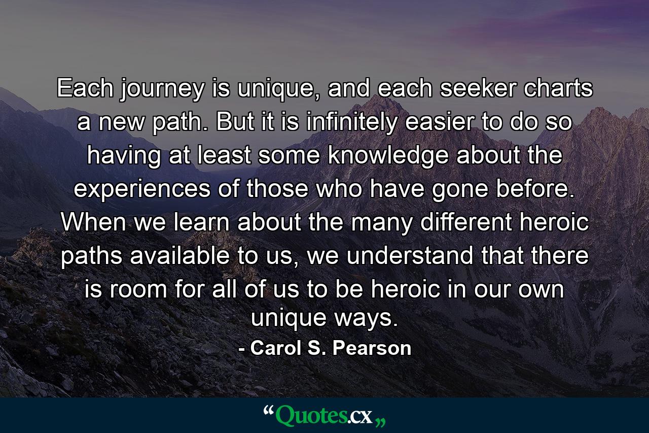 Each journey is unique, and each seeker charts a new path. But it is infinitely easier to do so having at least some knowledge about the experiences of those who have gone before. When we learn about the many different heroic paths available to us, we understand that there is room for all of us to be heroic in our own unique ways. - Quote by Carol S. Pearson