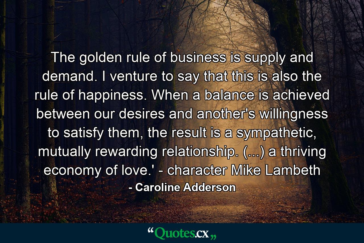 The golden rule of business is supply and demand. I venture to say that this is also the rule of happiness. When a balance is achieved between our desires and another's willingness to satisfy them, the result is a sympathetic, mutually rewarding relationship. (...) a thriving economy of love.' - character Mike Lambeth - Quote by Caroline Adderson