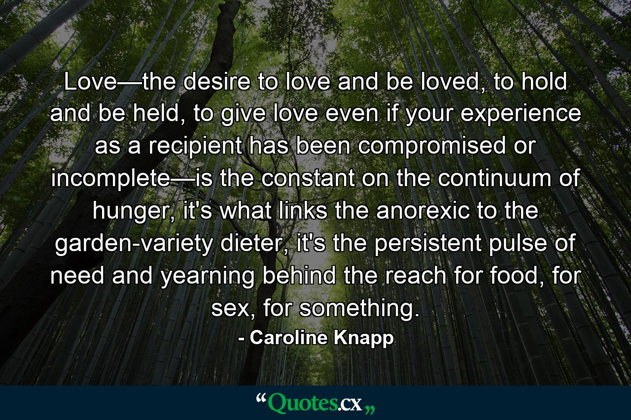 Love—the desire to love and be loved, to hold and be held, to give love even if your experience as a recipient has been compromised or incomplete—is the constant on the continuum of hunger, it's what links the anorexic to the garden-variety dieter, it's the persistent pulse of need and yearning behind the reach for food, for sex, for something. - Quote by Caroline Knapp