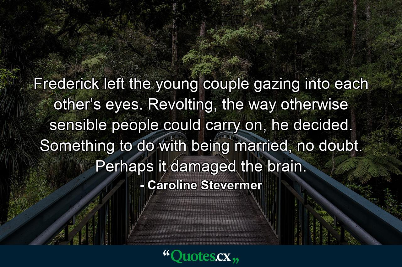 Frederick left the young couple gazing into each other’s eyes. Revolting, the way otherwise sensible people could carry on, he decided. Something to do with being married, no doubt. Perhaps it damaged the brain. - Quote by Caroline Stevermer