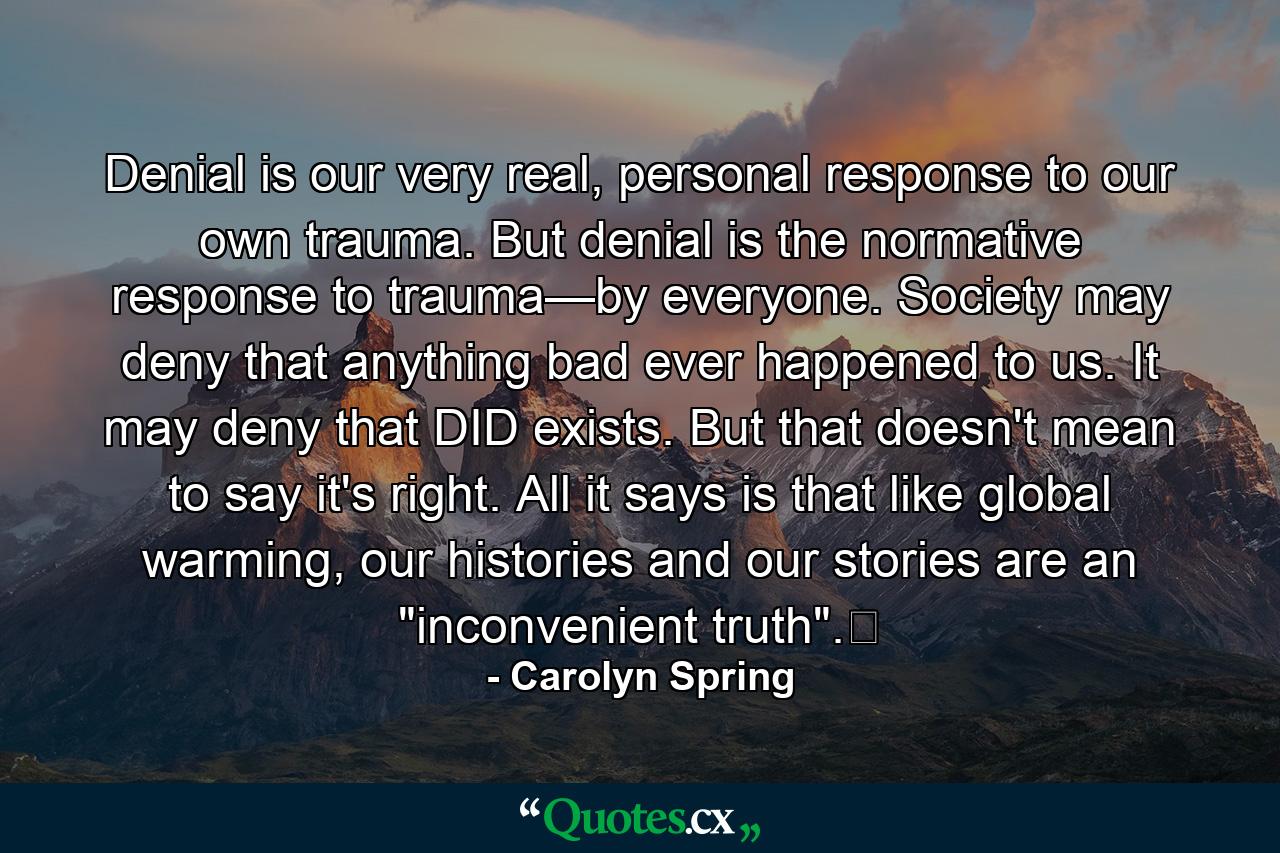 Denial is our very real, personal response to our own trauma. But denial is the normative response to trauma—by everyone. Society may deny that anything bad ever happened to us. It may deny that DID exists. But that doesn't mean to say it's right. All it says is that like global warming, our histories and our stories are an 