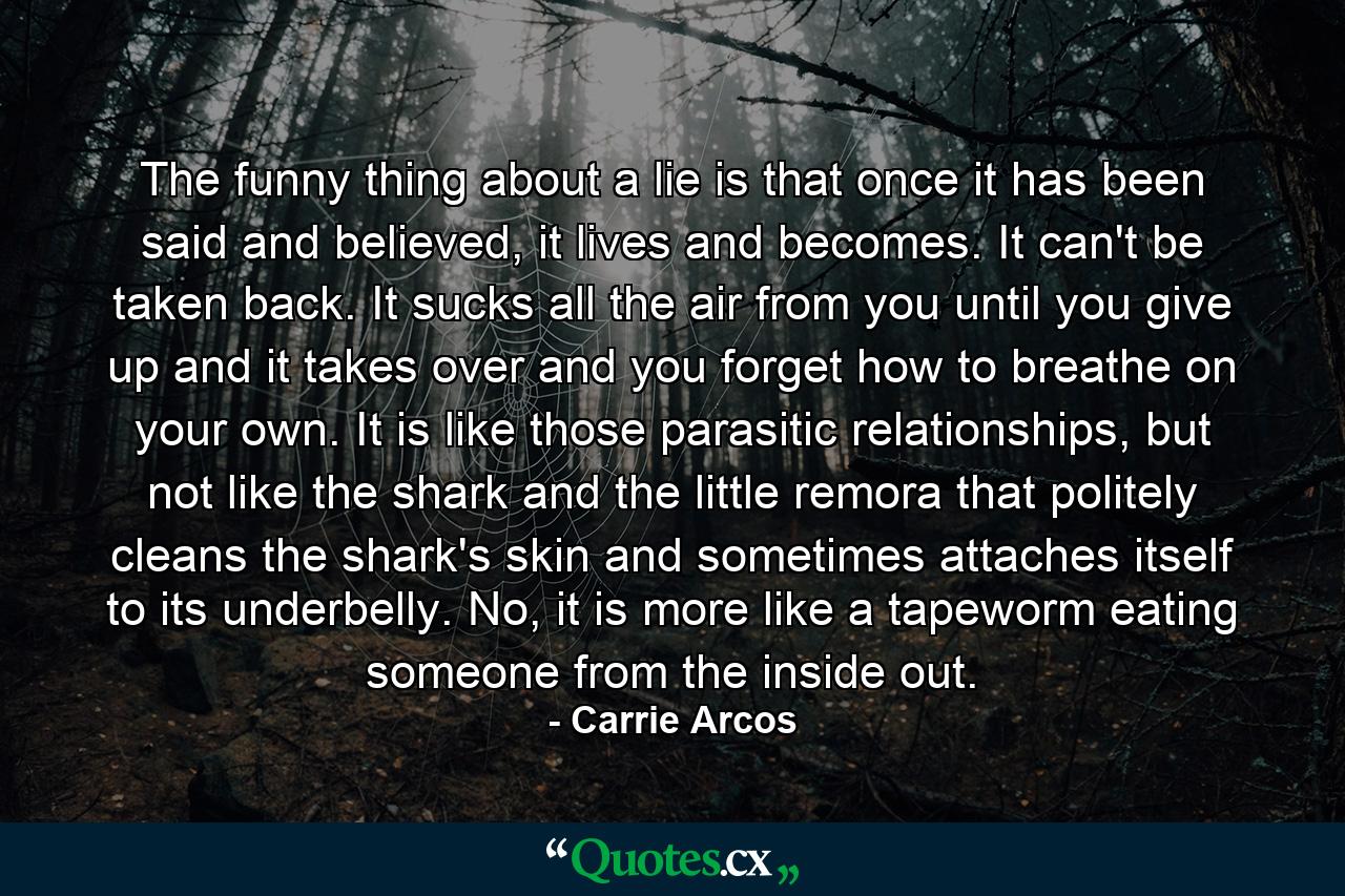 The funny thing about a lie is that once it has been said and believed, it lives and becomes. It can't be taken back. It sucks all the air from you until you give up and it takes over and you forget how to breathe on your own. It is like those parasitic relationships, but not like the shark and the little remora that politely cleans the shark's skin and sometimes attaches itself to its underbelly. No, it is more like a tapeworm eating someone from the inside out. - Quote by Carrie Arcos