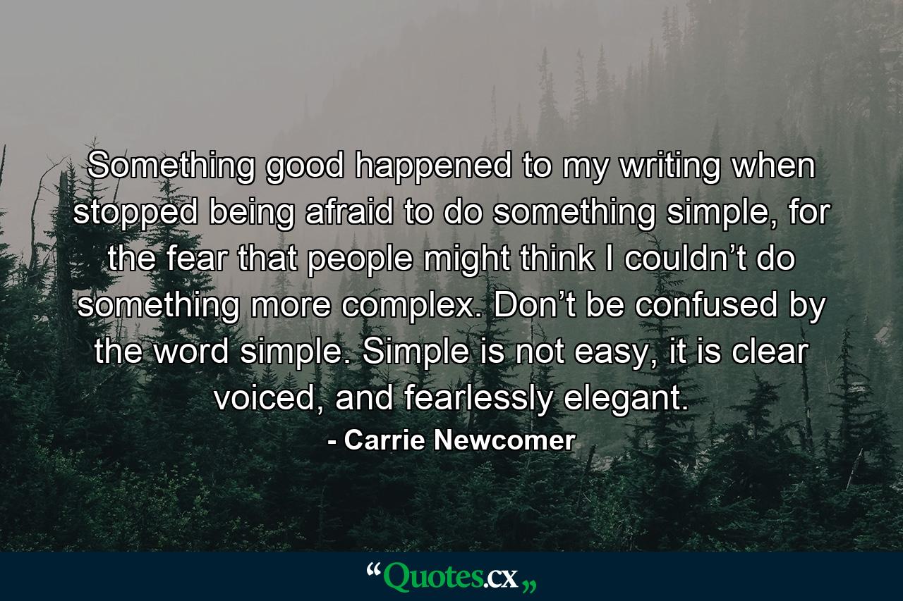 Something good happened to my writing when stopped being afraid to do something simple, for the fear that people might think I couldn’t do something more complex. Don’t be confused by the word simple. Simple is not easy, it is clear voiced, and fearlessly elegant. - Quote by Carrie Newcomer