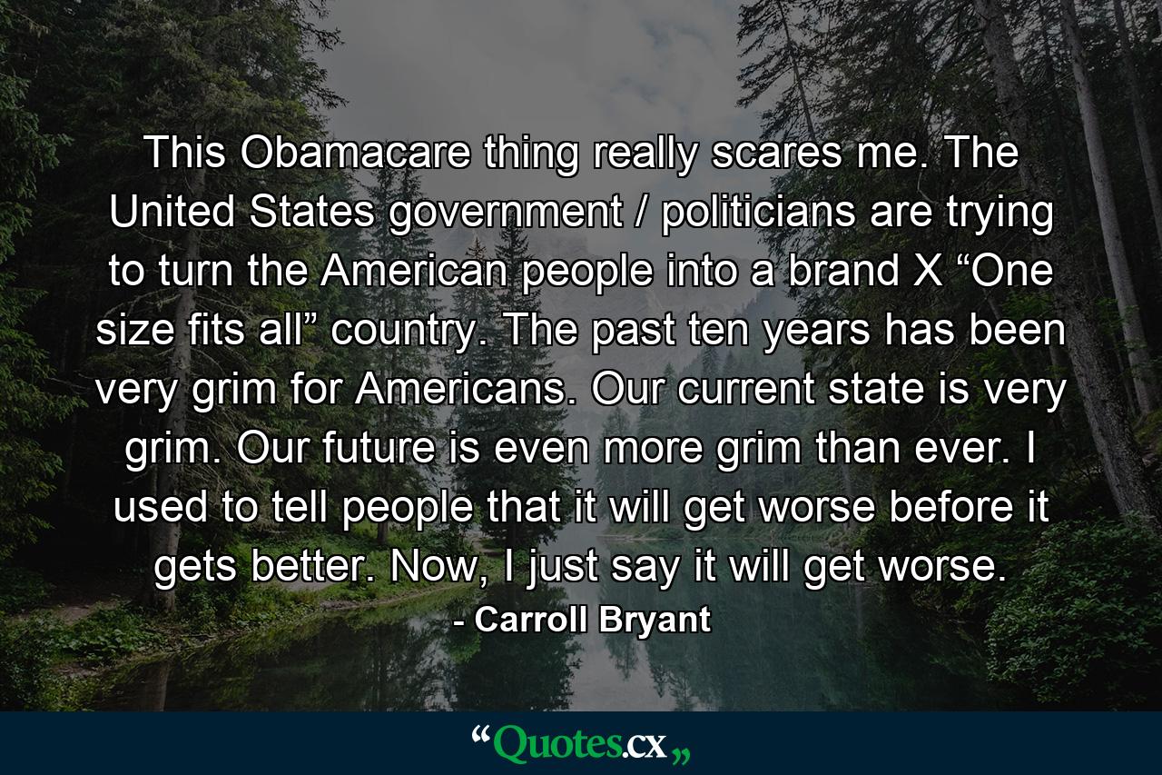 This Obamacare thing really scares me. The United States government / politicians are trying to turn the American people into a brand X “One size fits all” country. The past ten years has been very grim for Americans. Our current state is very grim. Our future is even more grim than ever. I used to tell people that it will get worse before it gets better. Now, I just say it will get worse. - Quote by Carroll Bryant