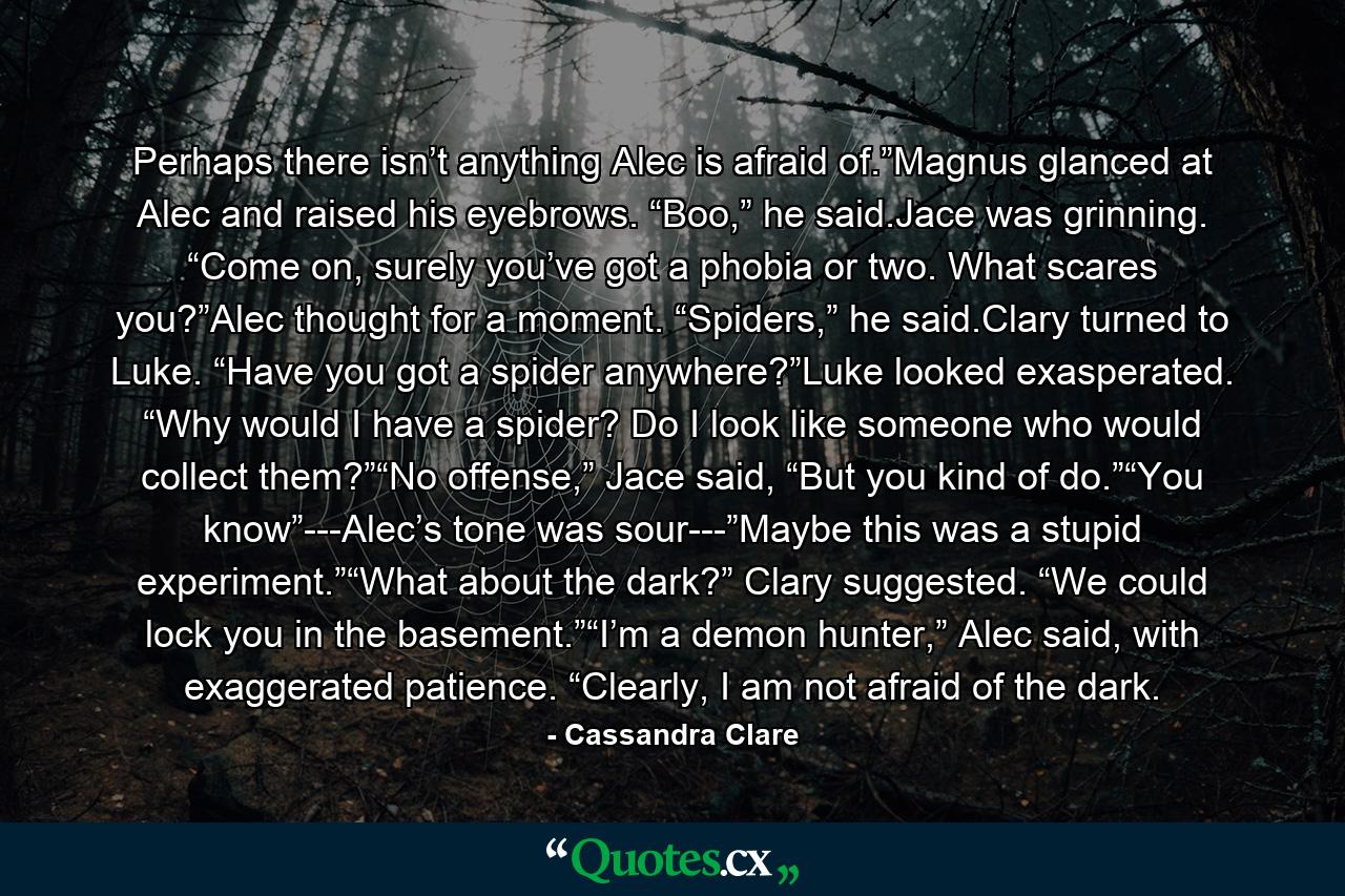 Perhaps there isn’t anything Alec is afraid of.”Magnus glanced at Alec and raised his eyebrows. “Boo,” he said.Jace was grinning. “Come on, surely you’ve got a phobia or two. What scares you?”Alec thought for a moment. “Spiders,” he said.Clary turned to Luke. “Have you got a spider anywhere?”Luke looked exasperated. “Why would I have a spider? Do I look like someone who would collect them?”“No offense,” Jace said, “But you kind of do.”“You know”---Alec’s tone was sour---”Maybe this was a stupid experiment.”“What about the dark?” Clary suggested. “We could lock you in the basement.”“I’m a demon hunter,” Alec said, with exaggerated patience. “Clearly, I am not afraid of the dark. - Quote by Cassandra Clare