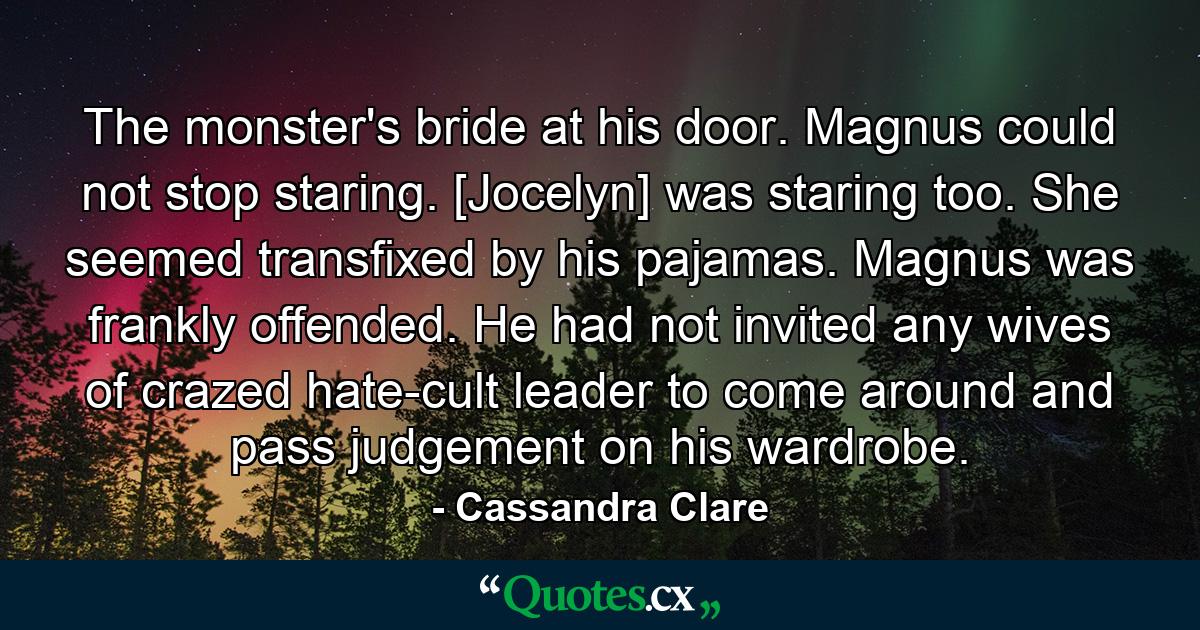 The monster's bride at his door. Magnus could not stop staring. [Jocelyn] was staring too. She seemed transfixed by his pajamas. Magnus was frankly offended. He had not invited any wives of crazed hate-cult leader to come around and pass judgement on his wardrobe. - Quote by Cassandra Clare