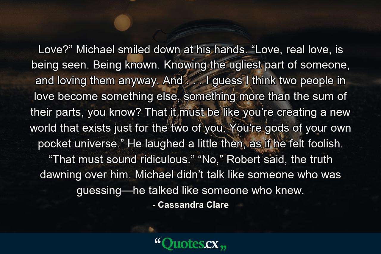 Love?” Michael smiled down at his hands. “Love, real love, is being seen. Being known. Knowing the ugliest part of someone, and loving them anyway. And . . . I guess I think two people in love become something else, something more than the sum of their parts, you know? That it must be like you’re creating a new world that exists just for the two of you. You’re gods of your own pocket universe.” He laughed a little then, as if he felt foolish. “That must sound ridiculous.” “No,” Robert said, the truth dawning over him. Michael didn’t talk like someone who was guessing—he talked like someone who knew. - Quote by Cassandra Clare