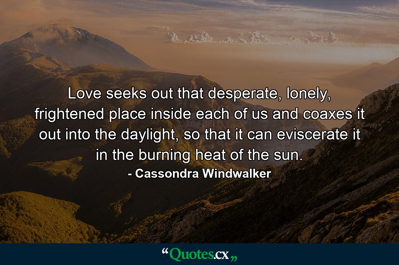 Love seeks out that desperate, lonely, frightened place inside each of us and coaxes it out into the daylight, so that it can eviscerate it in the burning heat of the sun. - Quote by Cassondra Windwalker