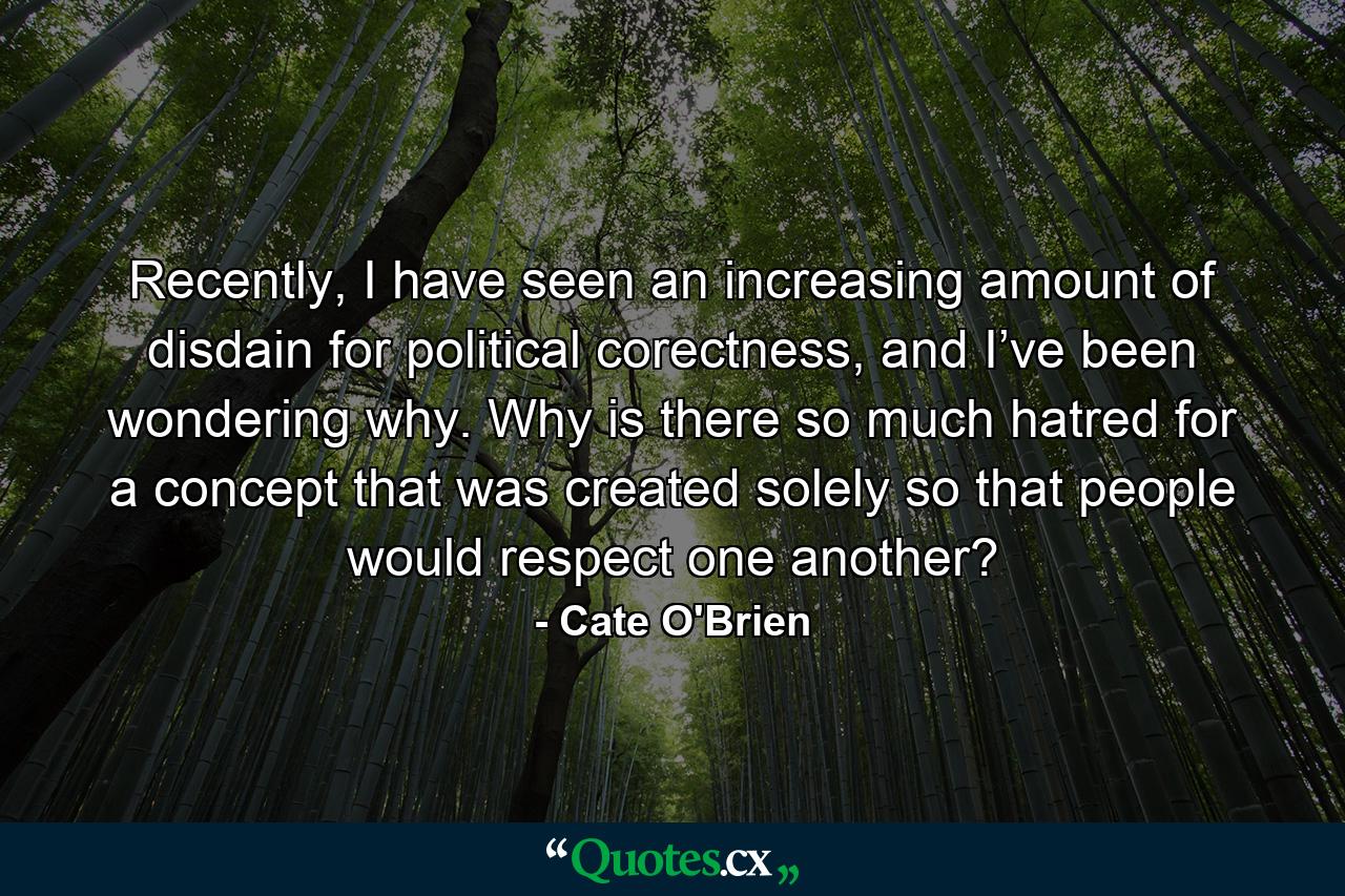 Recently, I have seen an increasing amount of disdain for political corectness, and I’ve been wondering why. Why is there so much hatred for a concept that was created solely so that people would respect one another? - Quote by Cate O'Brien