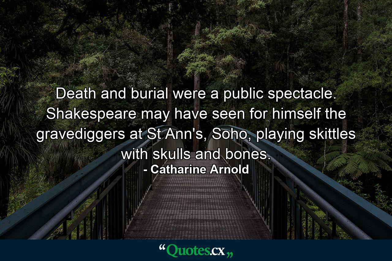 Death and burial were a public spectacle. Shakespeare may have seen for himself the gravediggers at St Ann's, Soho, playing skittles with skulls and bones. - Quote by Catharine Arnold