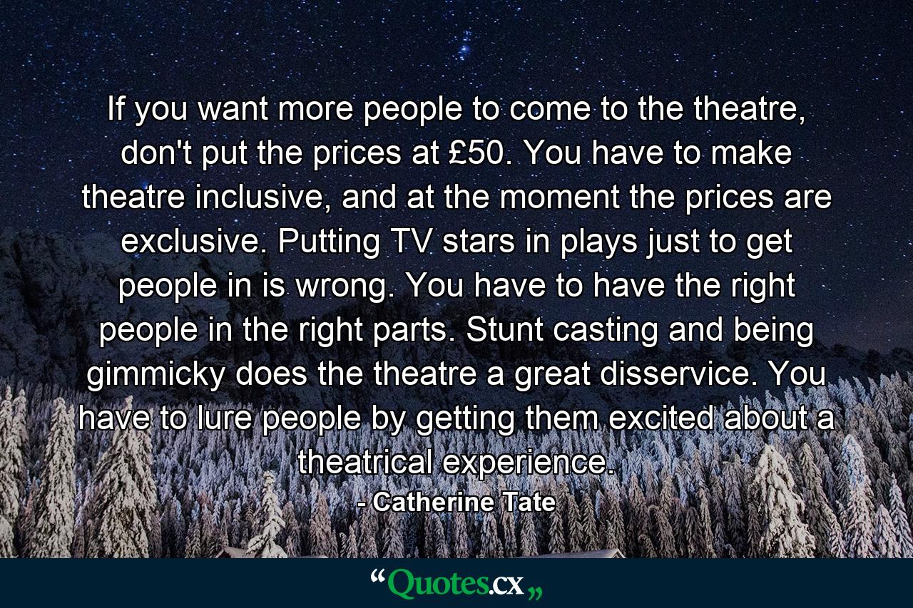 If you want more people to come to the theatre, don't put the prices at £50. You have to make theatre inclusive, and at the moment the prices are exclusive. Putting TV stars in plays just to get people in is wrong. You have to have the right people in the right parts. Stunt casting and being gimmicky does the theatre a great disservice. You have to lure people by getting them excited about a theatrical experience. - Quote by Catherine Tate