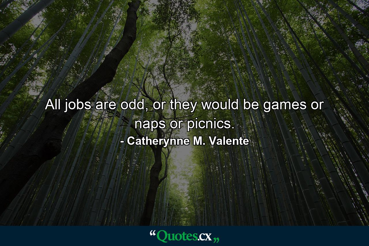 All jobs are odd, or they would be games or naps or picnics. - Quote by Catherynne M. Valente