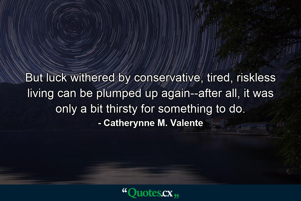 But luck withered by conservative, tired, riskless living can be plumped up again--after all, it was only a bit thirsty for something to do. - Quote by Catherynne M. Valente