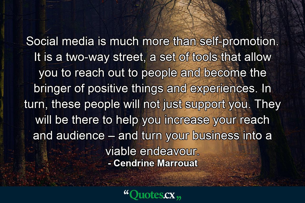 Social media is much more than self-promotion. It is a two-way street, a set of tools that allow you to reach out to people and become the bringer of positive things and experiences. In turn, these people will not just support you. They will be there to help you increase your reach and audience – and turn your business into a viable endeavour. - Quote by Cendrine Marrouat